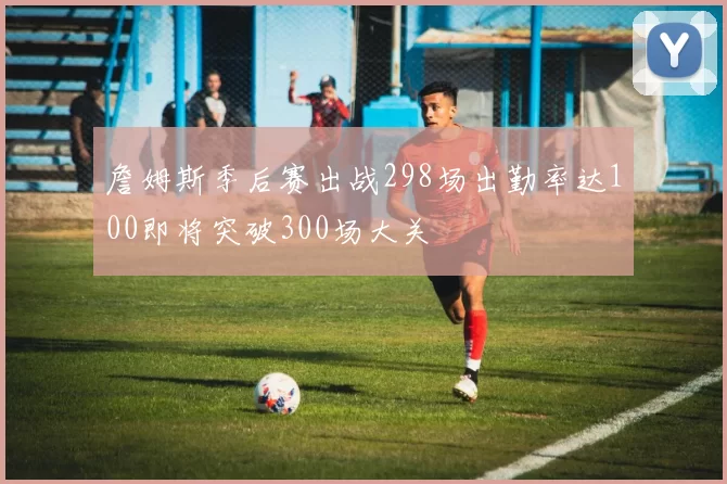 詹姆斯季后赛出战298场出勤率达100即将突破300场大关
