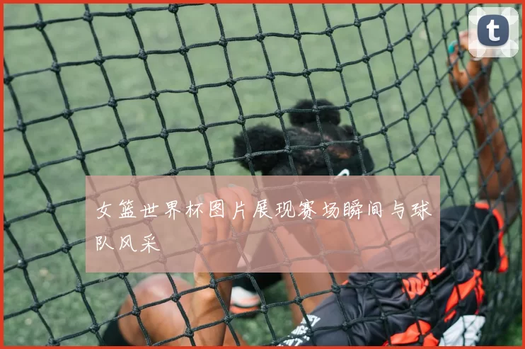 女篮世界杯图片展现赛场瞬间与球队风采