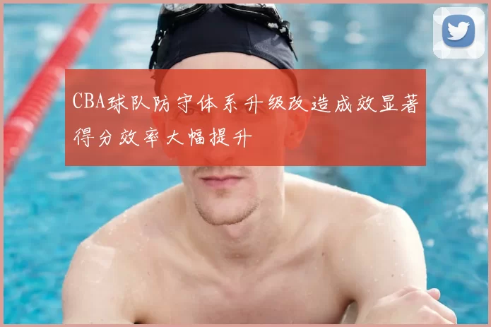CBA球队防守体系升级改造成效显著得分效率大幅提升