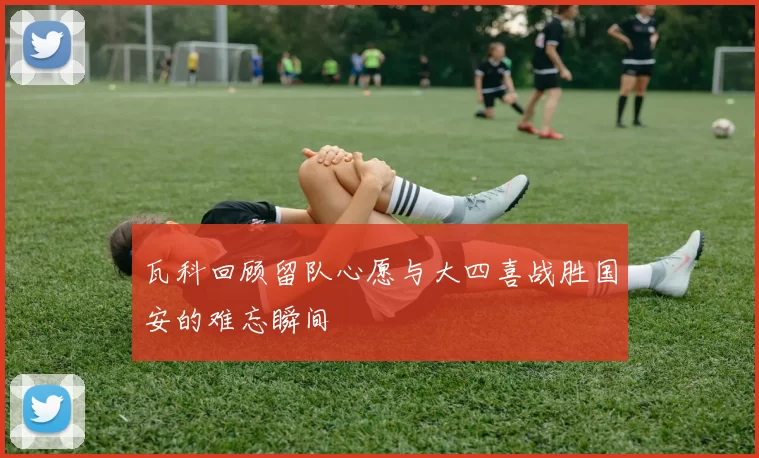 瓦科回顾留队心愿与大四喜战胜国安的难忘瞬间