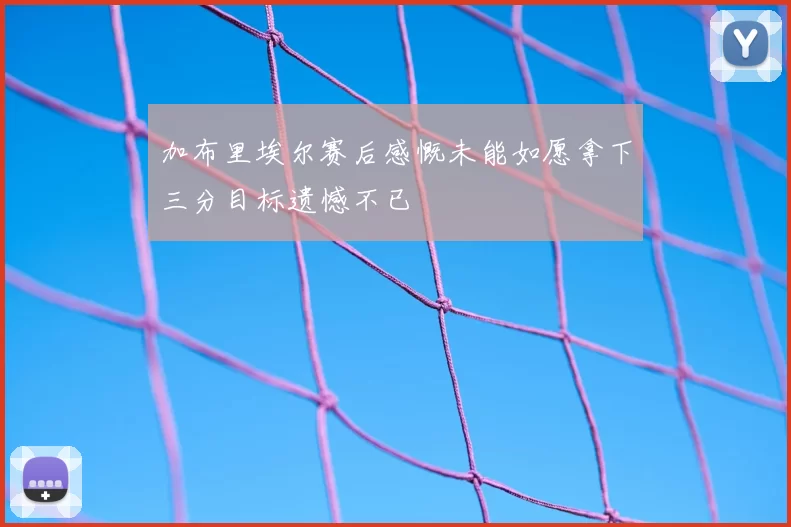 加布里埃尔赛后感慨未能如愿拿下三分目标遗憾不已