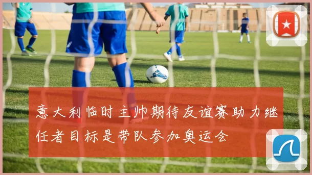 意大利临时主帅期待友谊赛助力继任者目标是带队参加奥运会
