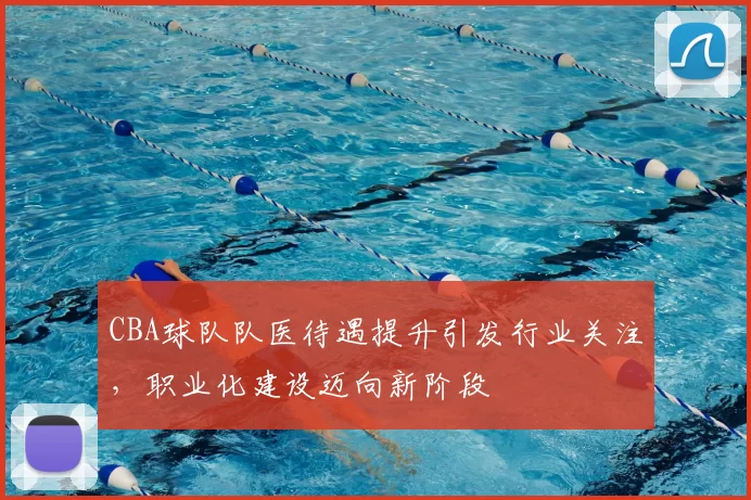 CBA球队队医待遇提升引发行业关注,职业化建设迈向新阶段