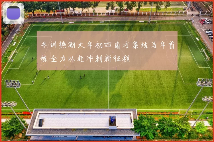 冬训热潮大年初四南方集结马年首练全力以赴冲刺新征程