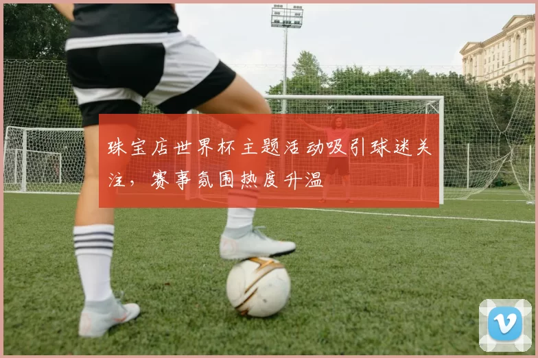 珠宝店世界杯主题活动吸引球迷关注,赛事氛围热度升温
