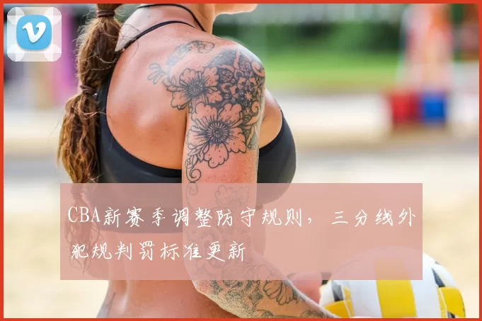 CBA新赛季调整防守规则，三分线外犯规判罚标准更新