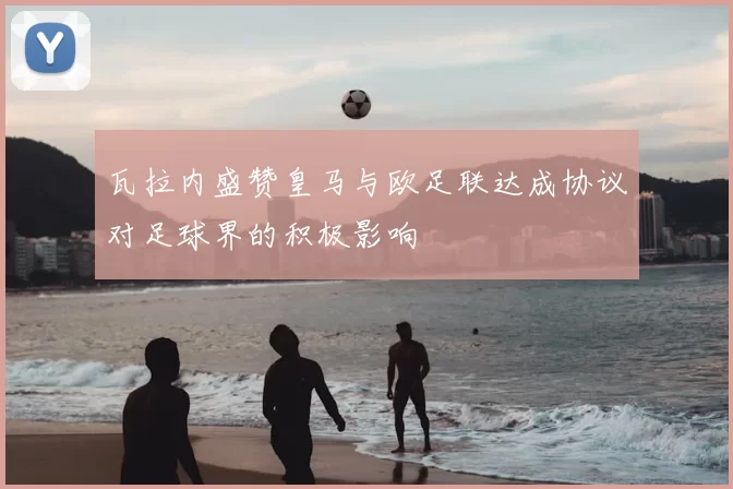 瓦拉内盛赞皇马与欧足联达成协议对足球界的积极影响