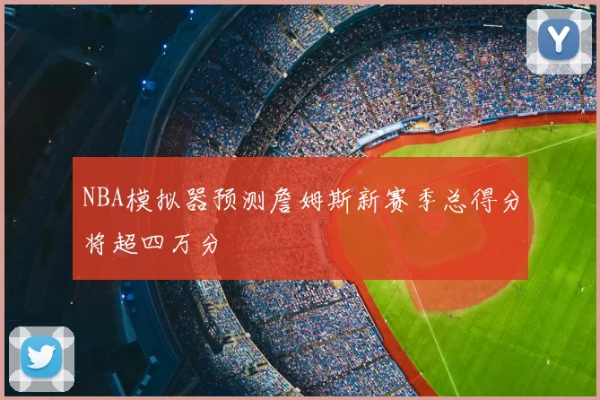 NBA模拟器预测詹姆斯新赛季总得分将超四万分