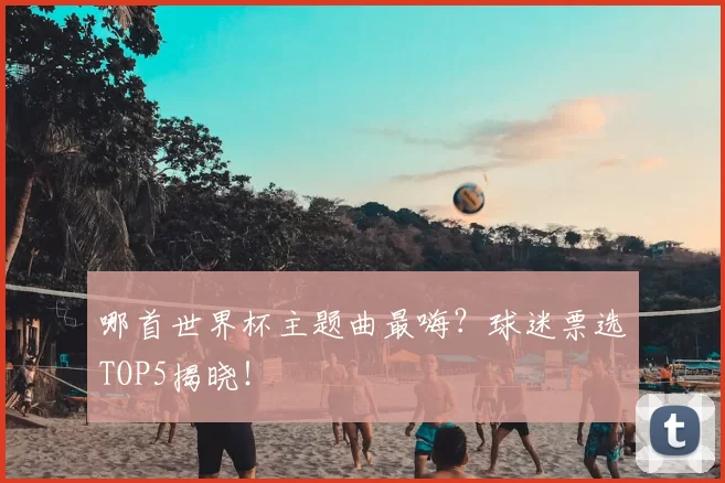 哪首世界杯主题曲最嗨?球迷票选TOP5揭晓!