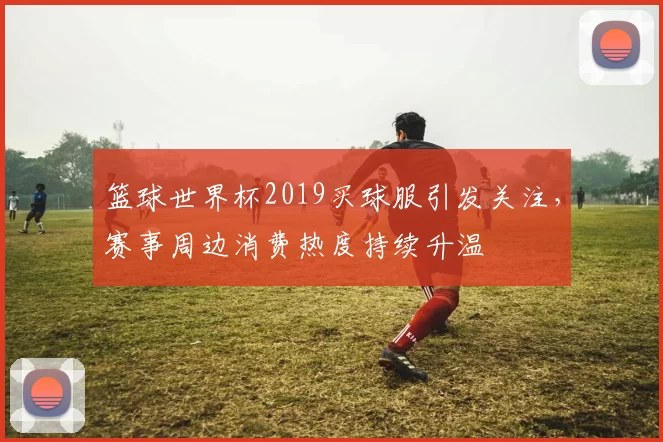 篮球世界杯2019买球服引发关注,赛事周边消费热度持续升温