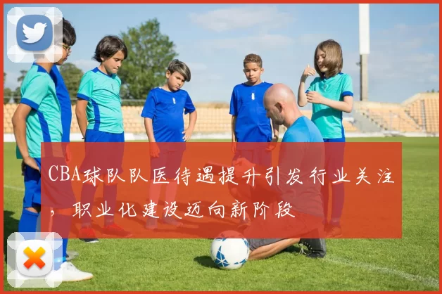 CBA球队队医待遇提升引发行业关注，职业化建设迈向新阶段