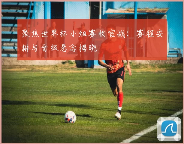 聚焦世界杯小组赛收官战：赛程安排与晋级悬念揭晓