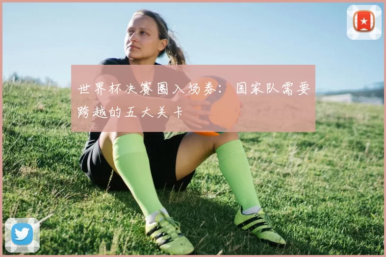 世界杯决赛圈入场券:国家队需要跨越的五大关卡