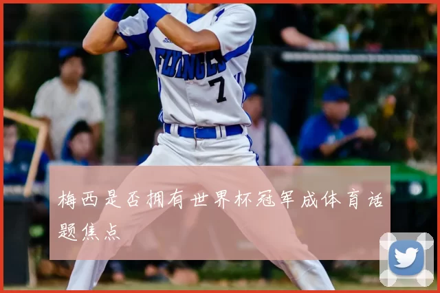 梅西是否拥有世界杯冠军成体育话题焦点