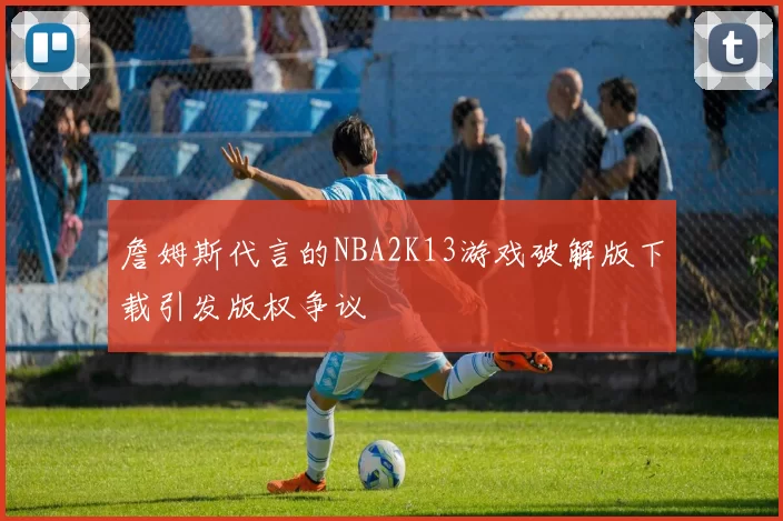詹姆斯代言的NBA2K13游戏破解版下载引发版权争议
