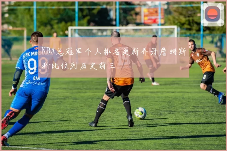 NBA总冠军个人排名更新乔丹詹姆斯科比位列历史前三