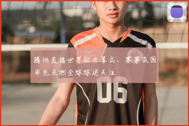 腾讯直播世界杯开幕式,赛事氛围率先点燃全球球迷关注