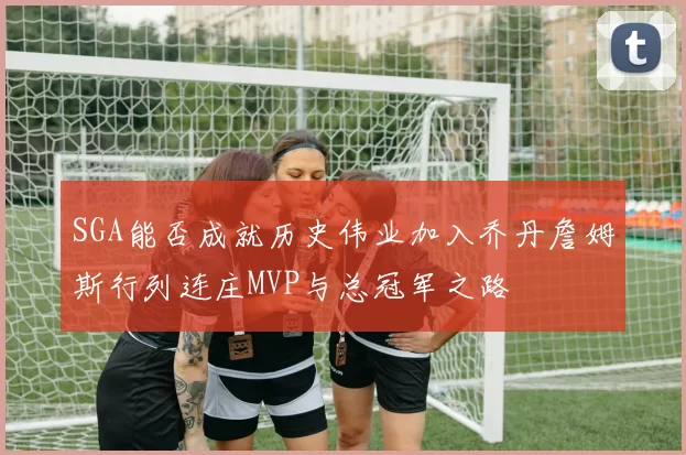 SGA能否成就历史伟业加入乔丹詹姆斯行列连庄MVP与总冠军之路