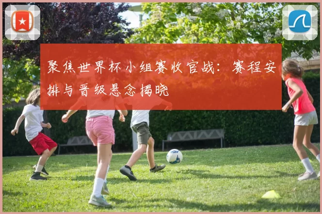 聚焦世界杯小组赛收官战:赛程安排与晋级悬念揭晓