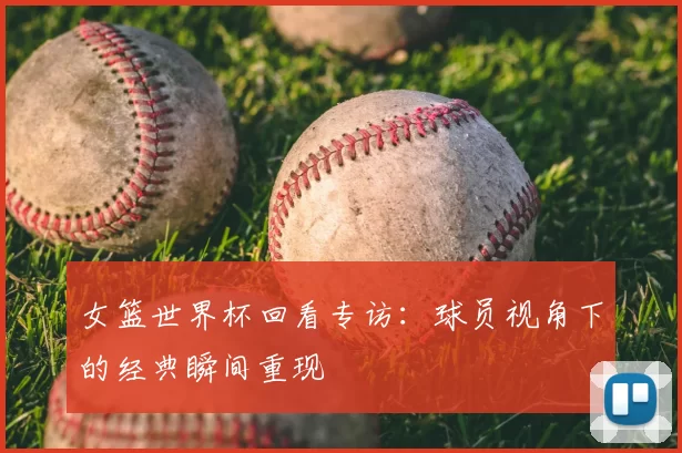 女篮世界杯回看专访：球员视角下的经典瞬间重现