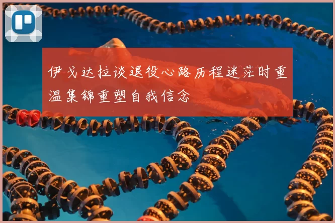 伊戈达拉谈退役心路历程迷茫时重温集锦重塑自我信念