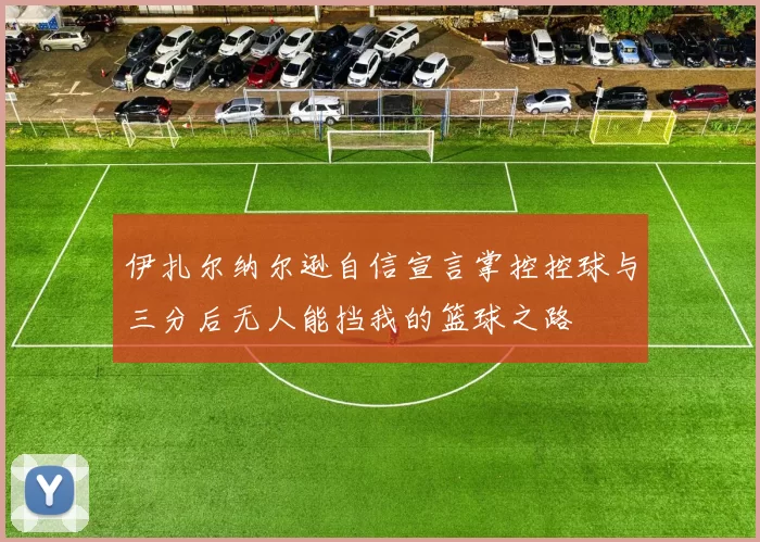 伊扎尔纳尔逊自信宣言掌控控球与三分后无人能挡我的篮球之路