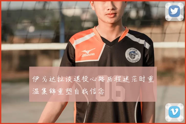 伊戈达拉谈退役心路历程迷茫时重温集锦重塑自我信念