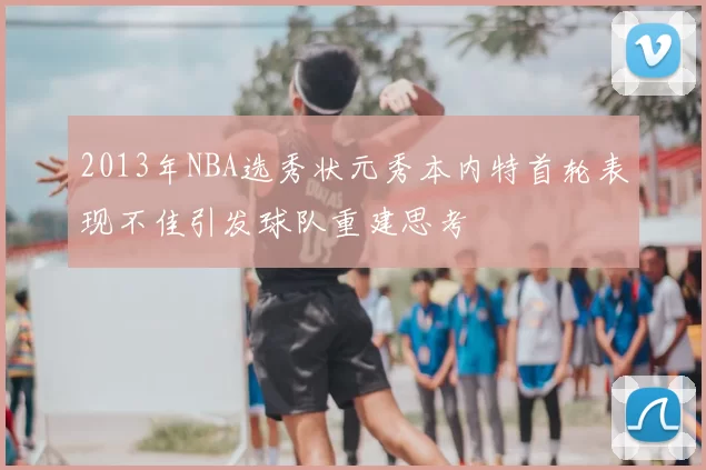 2013年NBA选秀状元秀本内特首轮表现不佳引发球队重建思考