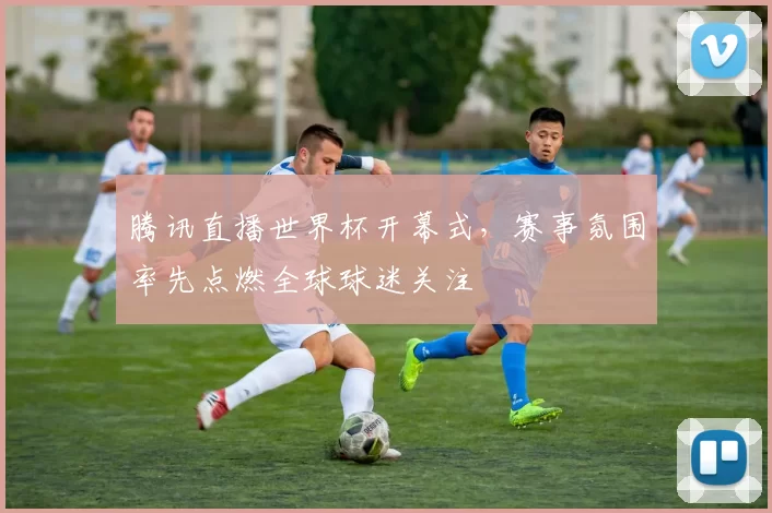 腾讯直播世界杯开幕式,赛事氛围率先点燃全球球迷关注