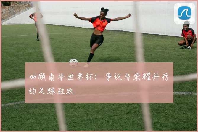 回顾南非世界杯：争议与荣耀并存的足球狂欢