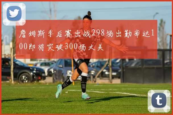 詹姆斯季后赛出战298场出勤率达100即将突破300场大关