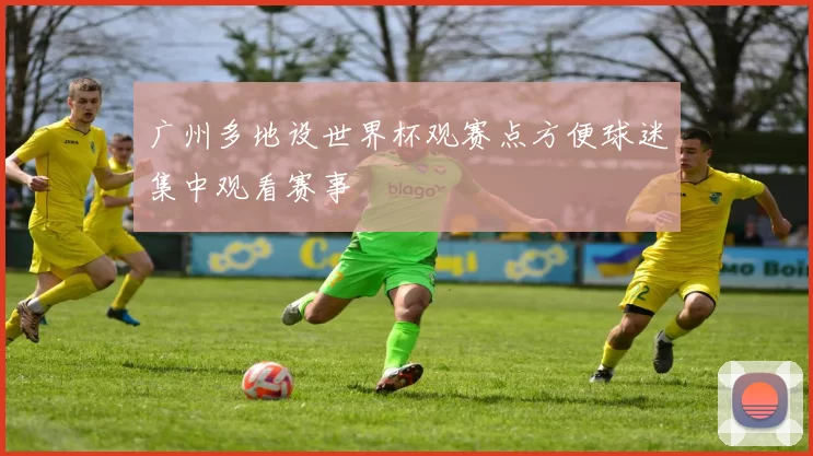 广州多地设世界杯观赛点方便球迷集中观看赛事