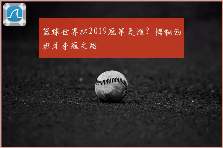 篮球世界杯2019冠军是谁?揭秘西班牙夺冠之路