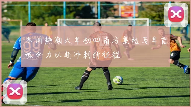 冬训热潮大年初四南方集结马年首练全力以赴冲刺新征程