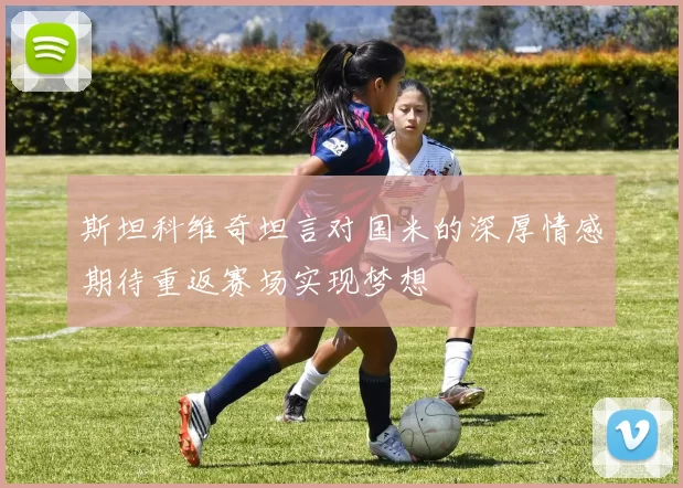 斯坦科维奇坦言对国米的深厚情感期待重返赛场实现梦想