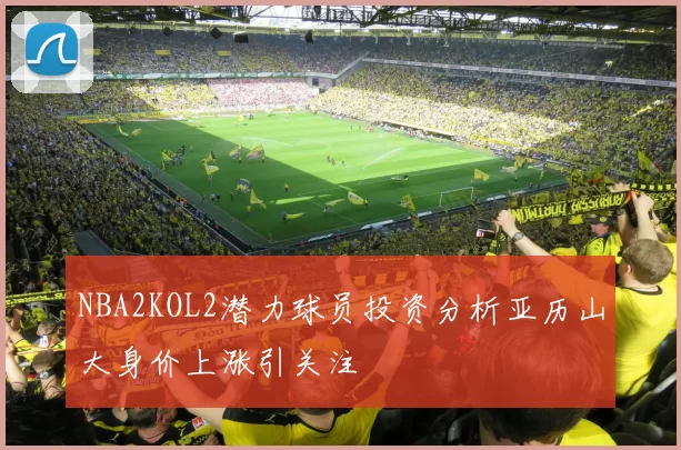 NBA2KOL2潜力球员投资分析亚历山大身价上涨引关注
