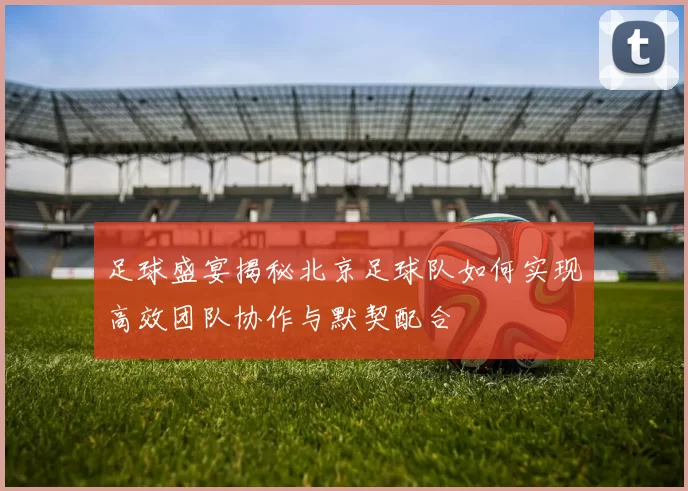 足球盛宴揭秘北京足球队如何实现高效团队协作与默契配合