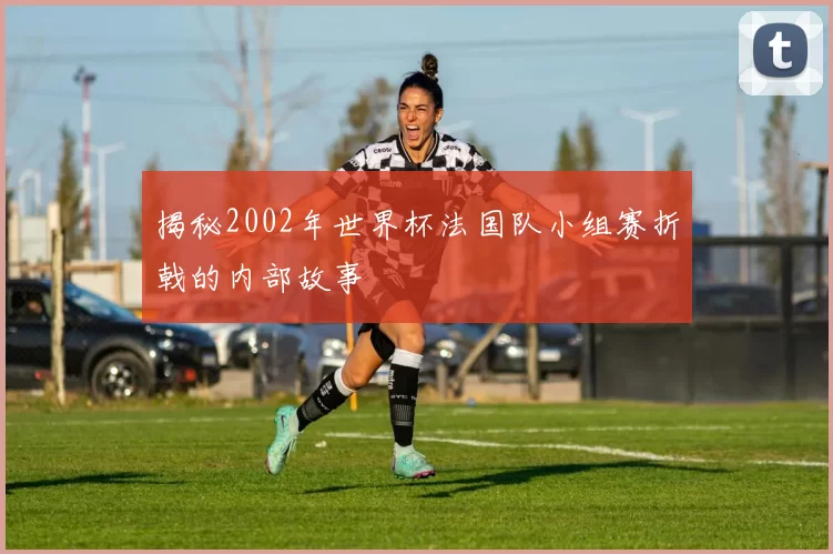 揭秘2002年世界杯法国队小组赛折戟的内部故事