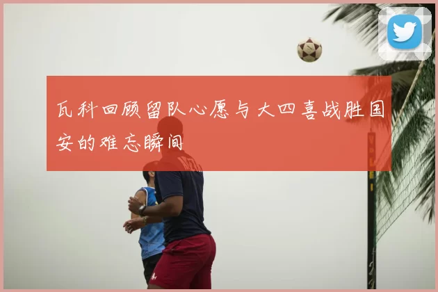 瓦科回顾留队心愿与大四喜战胜国安的难忘瞬间